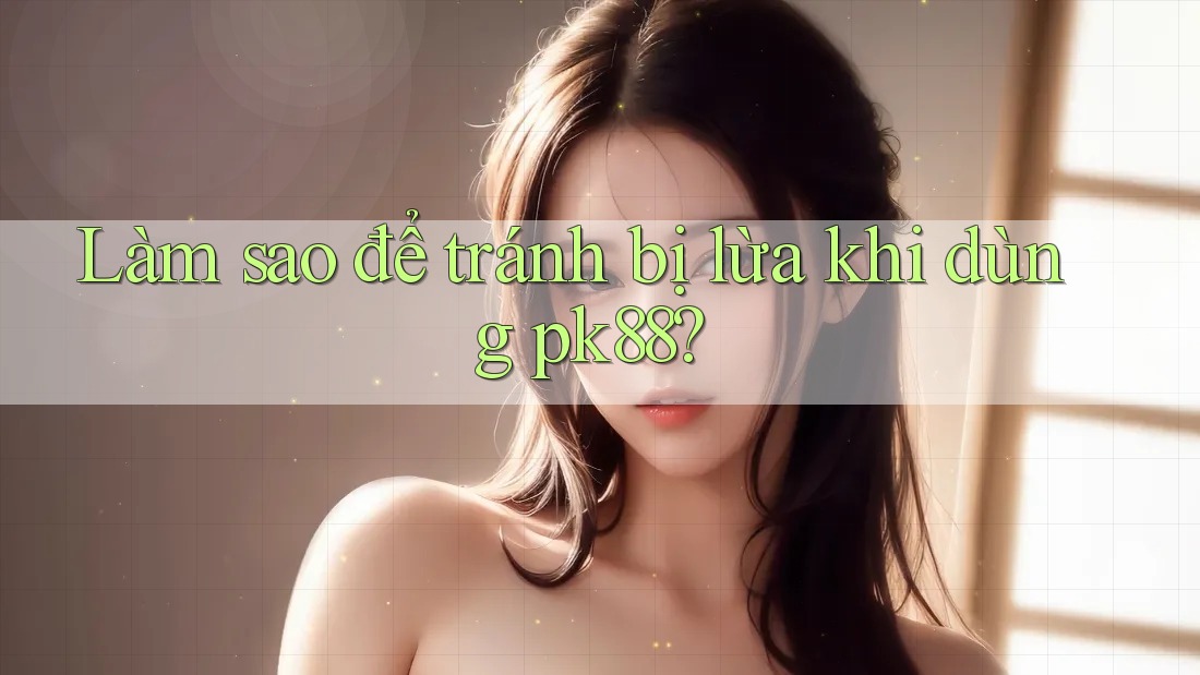 Làm sao để tránh bị lừa khi dùng pk88?