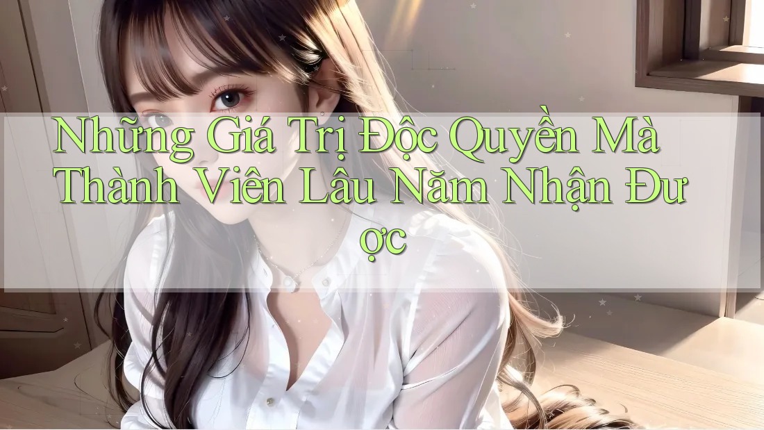 Những Giá Trị Độc Quyền Mà Thành Viên Lâu Năm Nhận Được