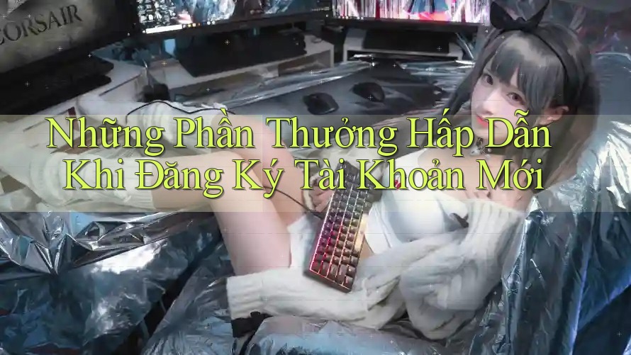 Những Phần Thưởng Hấp Dẫn Khi Đăng Ký Tài Khoản Mới Những Phần Thưởng Hấp Dẫn Khi Đăng Ký Tài Khoản Mới