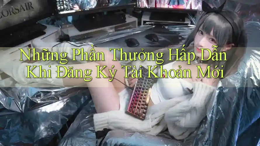 Những Phần Thưởng Hấp Dẫn Khi Đăng Ký Tài Khoản Mới Những Phần Thưởng Hấp Dẫn Khi Đăng Ký Tài Khoản Mới
