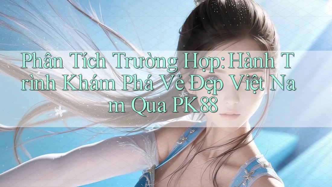 Phân Tích Trường Hợp: Hành Trình Khám Phá Vẻ Đẹp Việt Nam Qua PK88