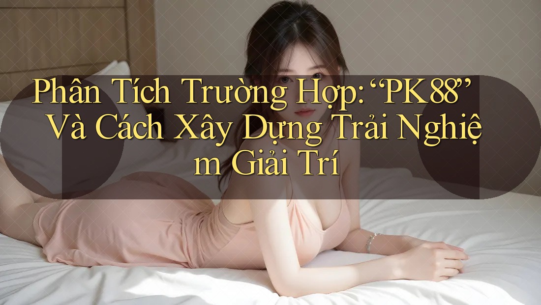 Phân Tích Trường Hợp: “PK88” Và Cách Xây Dựng Trải Nghiệm Giải Trí