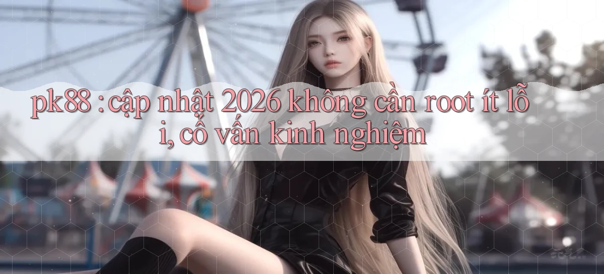 pk88 cập nhật 2026 không cần root ít lỗi, cố vấn kinh nghiệm