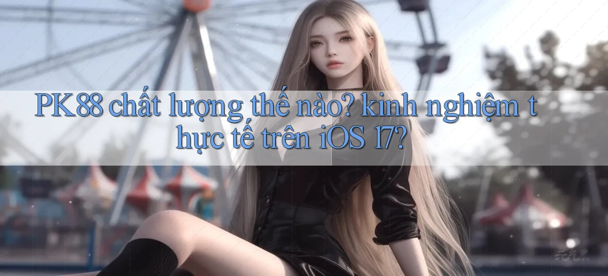 PK88 chất lượng thế nào kinh nghiệm thực tế trên iOS 17