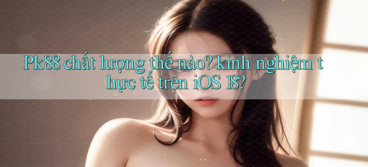 Pk88 chất lượng thế nào kinh nghiệm thực tế trên iOS 18