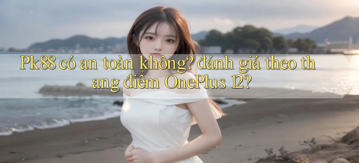 Pk88 có an toàn không đánh giá theo thang điểm OnePlus 12