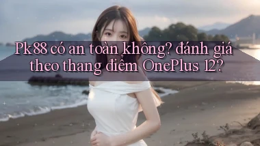 Pk88 có an toàn không đánh giá theo thang điểm OnePlus 12