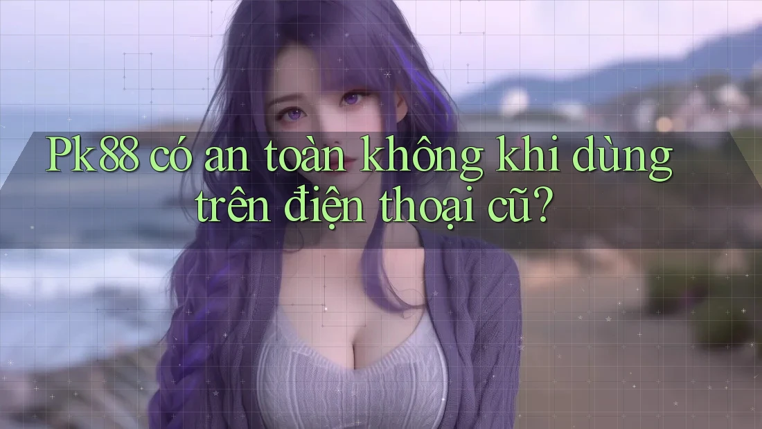 Pk88 có an toàn không khi dùng trên điện thoại cũ? Pk88 có an toàn không khi dùng trên điện thoại cũ?
