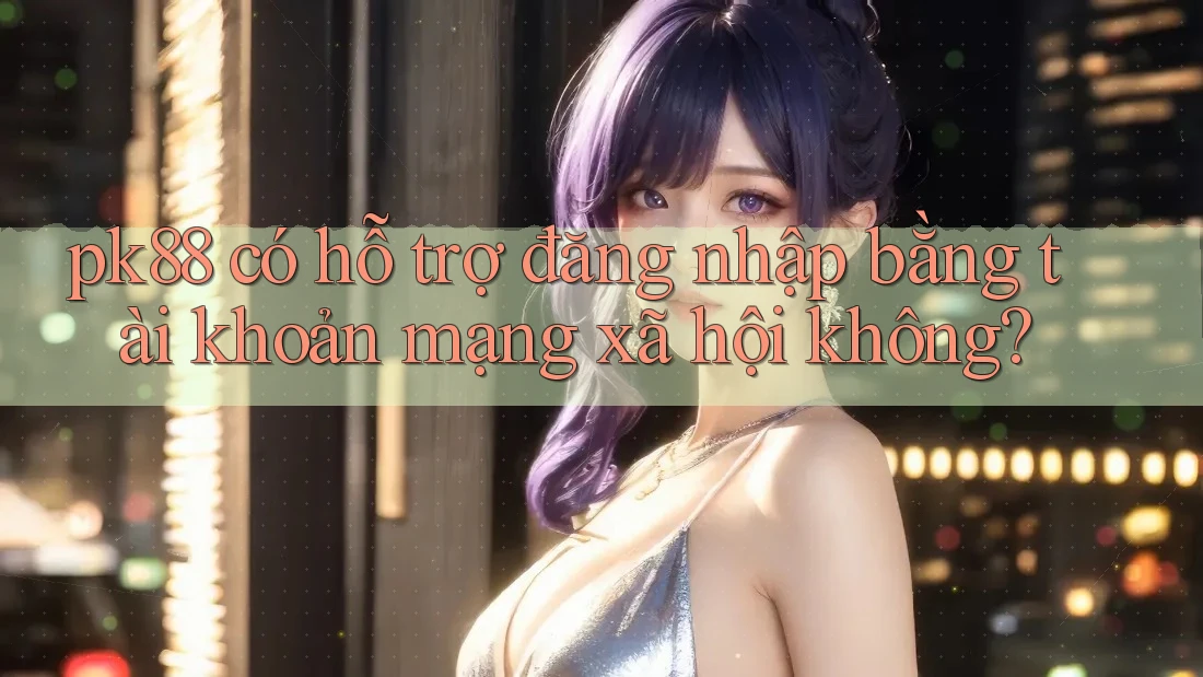 pk88 có hỗ trợ đăng nhập bằng tài khoản mạng xã hội không? pk88 có hỗ trợ đăng nhập bằng tài khoản mạng xã hội không?