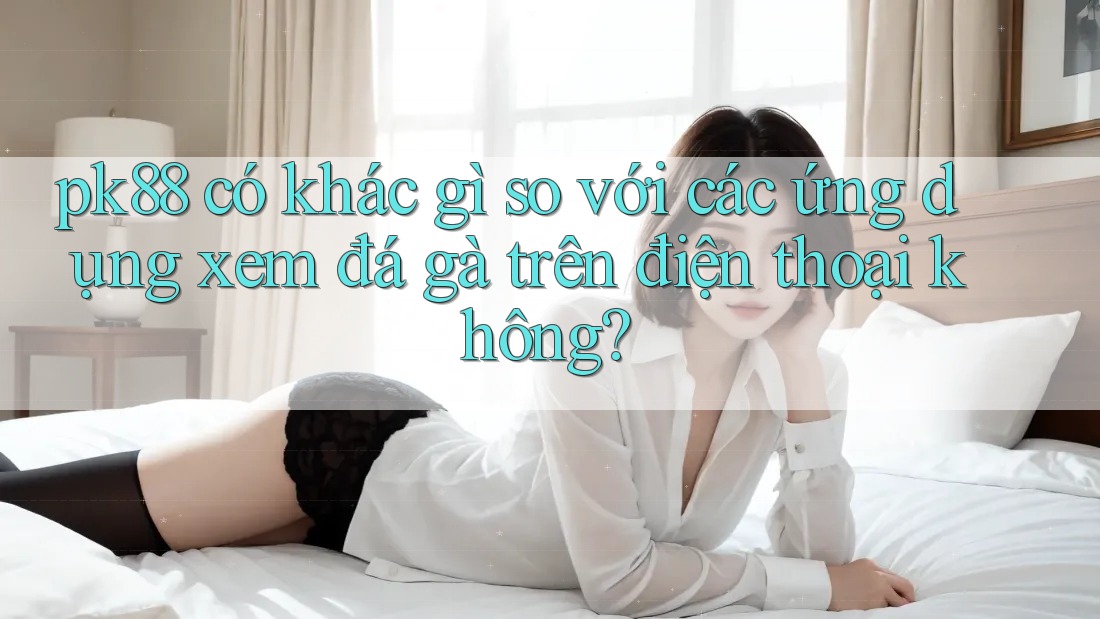 pk88 có khác gì so với các ứng dụng xem đá gà trên điện thoại không? pk88 có khác gì so với các ứng dụng xem đá gà trên điện thoại không?