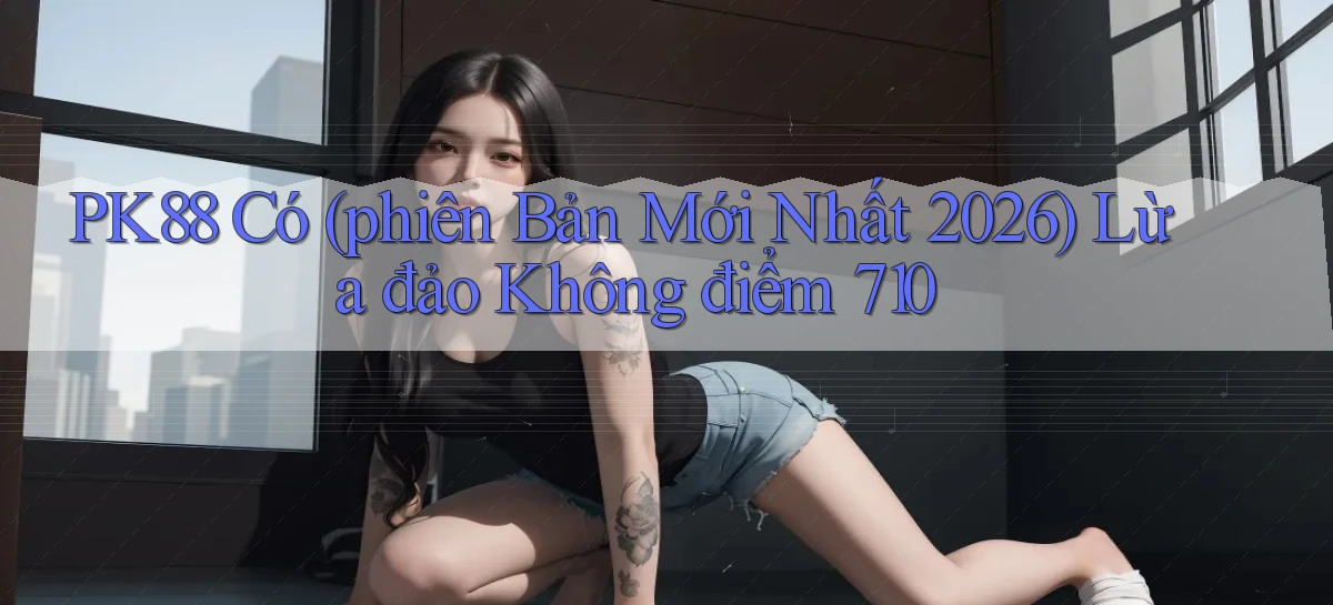 pk88 có (phiên bản mới nhất 2026) lừa đảo không điểm 710