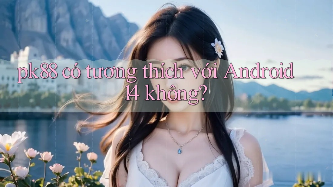 pk88 có tương thích với Android 14 không? pk88 có tương thích với Android 14 không?