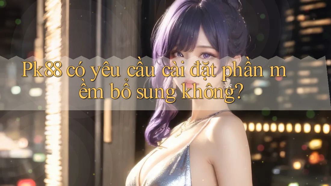 Pk88 có yêu cầu cài đặt phần mềm bổ sung không? Pk88 có yêu cầu cài đặt phần mềm bổ sung không?