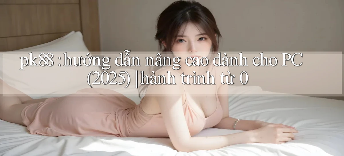 pk88 hướng dẫn nâng cao dành cho PC (2025) hành trình từ 0
