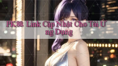 pk88 ｜ Link Cập Nhật Cho Tải Ứng Dụng