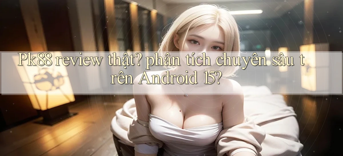 Pk88 review thật phân tích chuyên sâu trên Android 15