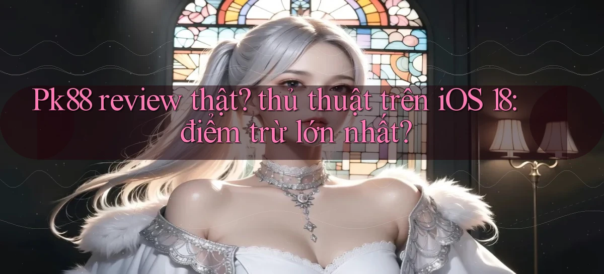 Pk88 review thật thủ thuật trên iOS 18 điểm trừ lớn nhất