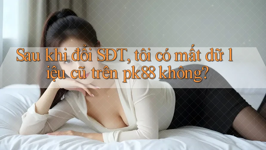 Sau khi đổi SĐT, tôi có mất dữ liệu cũ trên pk88 không?