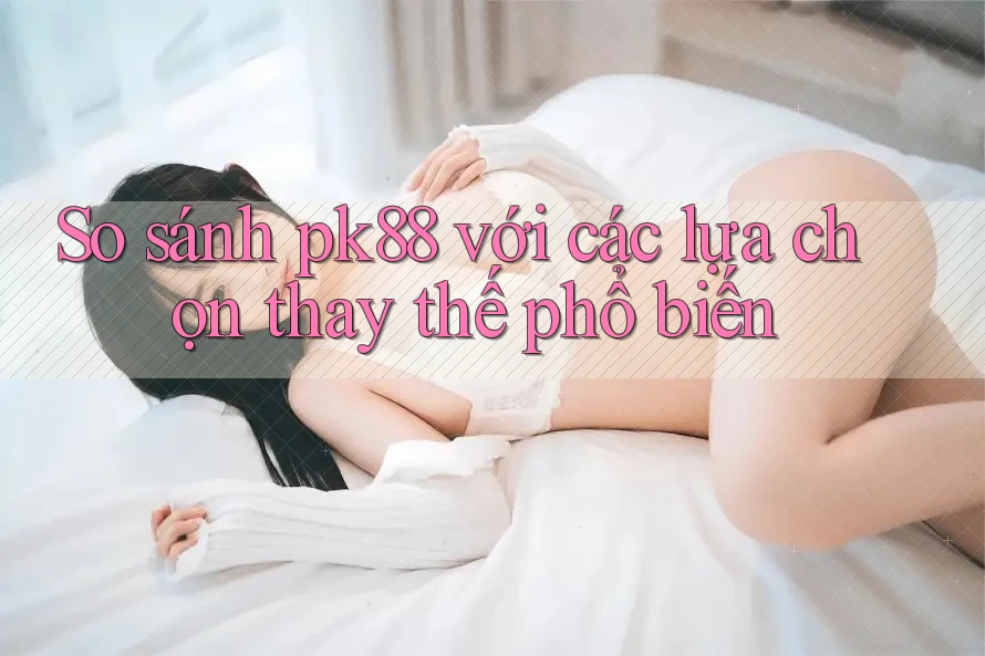 So sánh PK88 với các lựa chọn thay thế phổ biến