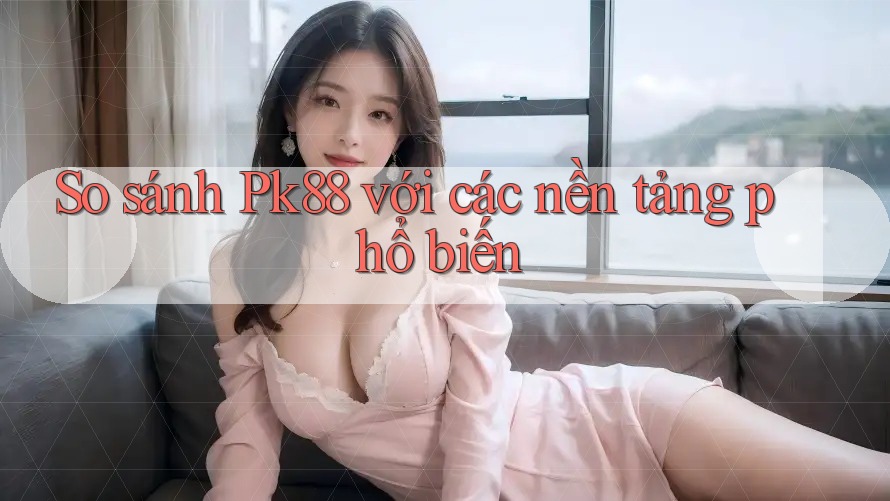 So sánh Pk88 với các nền tảng phổ biến So sánh Pk88 với các nền tảng phổ biến