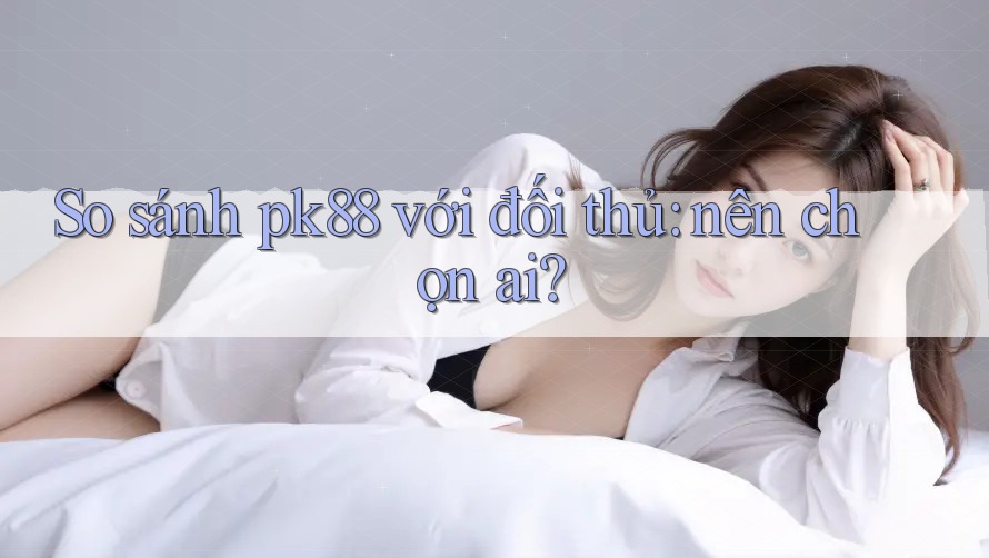 So sánh pk88 với đối thủ: nên chọn ai?