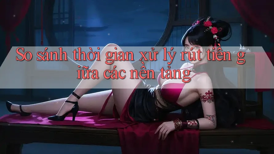 So sánh thời gian xử lý rút tiền giữa các nền tảng