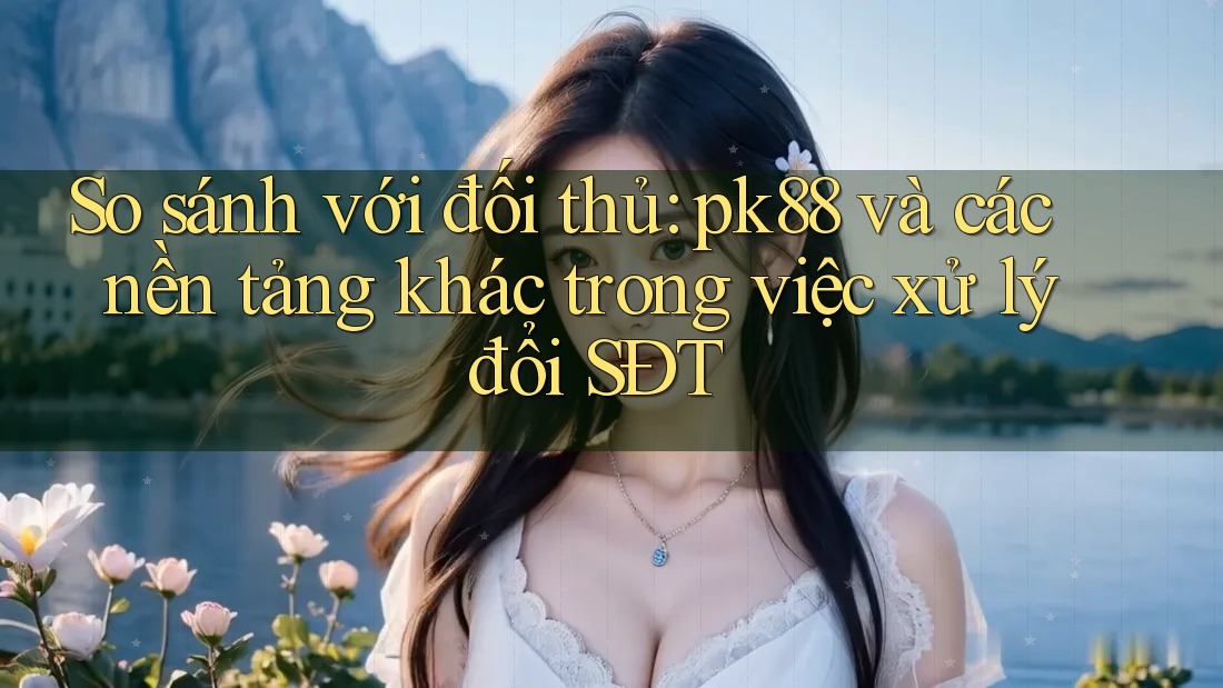 So sánh với đối thủ: pk88 và các nền tảng khác trong việc xử lý đổi SĐT