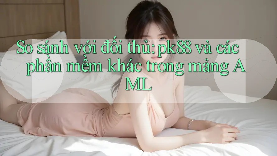 So sánh với đối thủ: pk88 và các phần mềm khác trong mảng AML