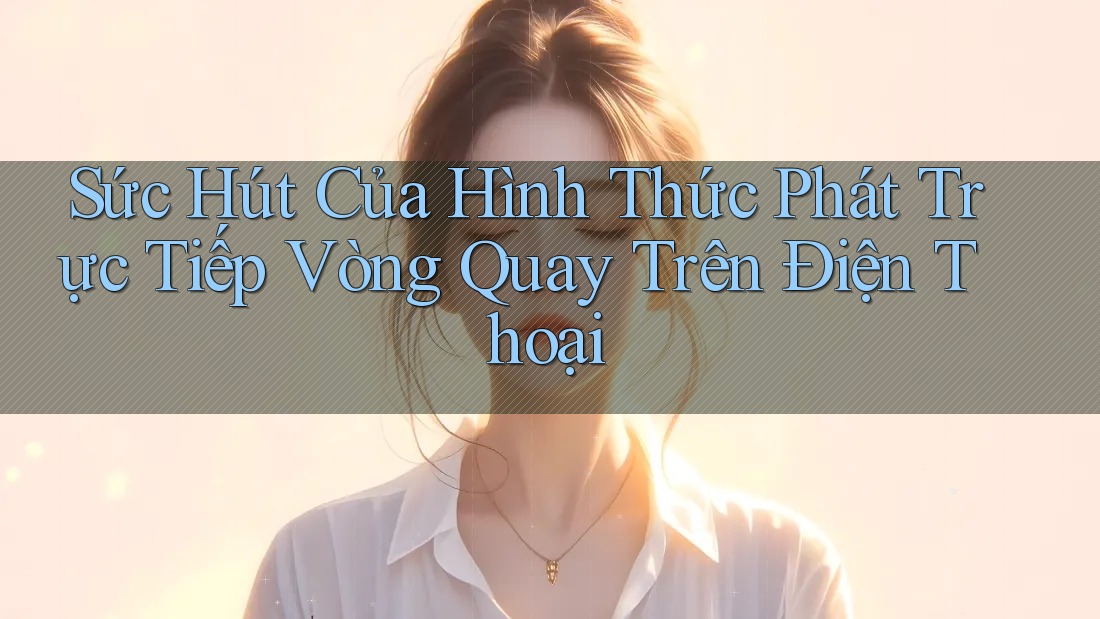 Sức Hút Của Hình Thức Phát Trực Tiếp Vòng Quay Trên Điện Thoại