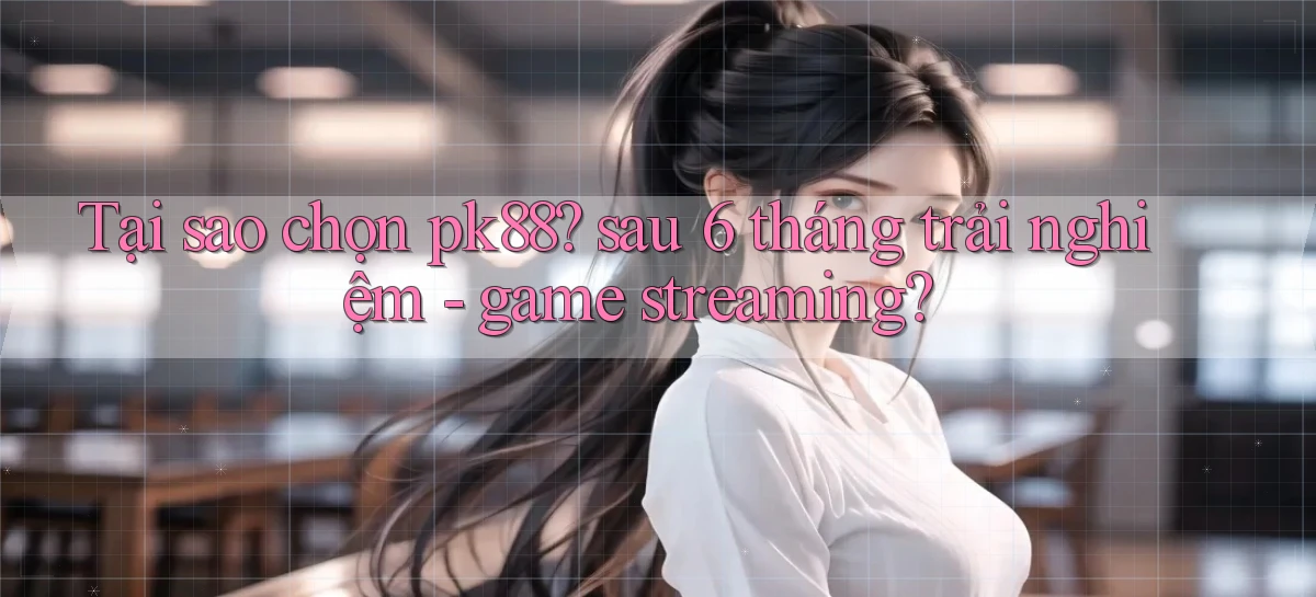 Tại sao chọn pk88 sau 6 tháng trải nghiệm   game streaming