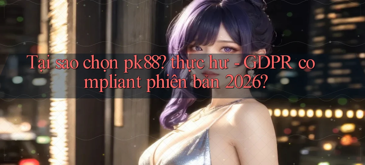 Tại sao chọn pk88 thực hư   GDPR compliant phiên bản 2026