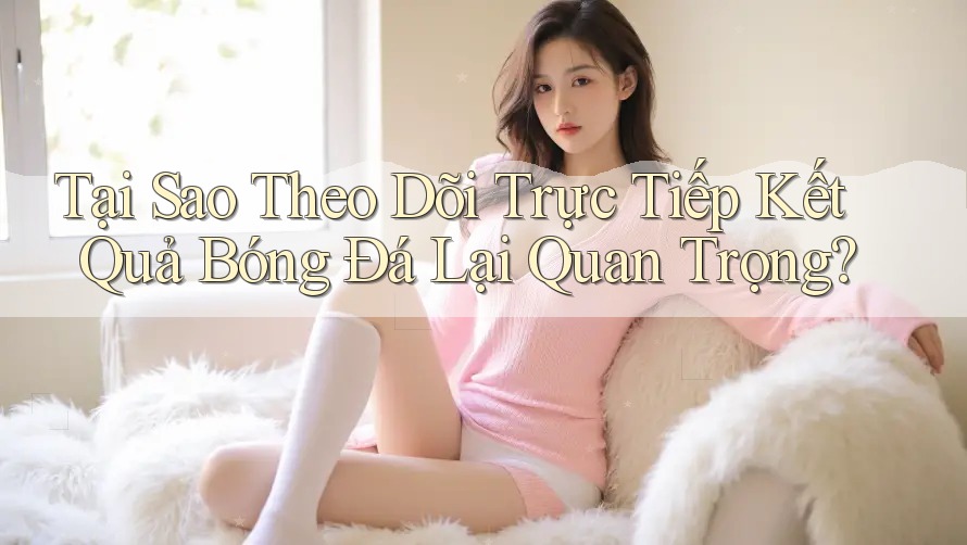 Tại Sao Theo Dõi Trực Tiếp Kết Quả Bóng Đá Lại Quan Trọng?