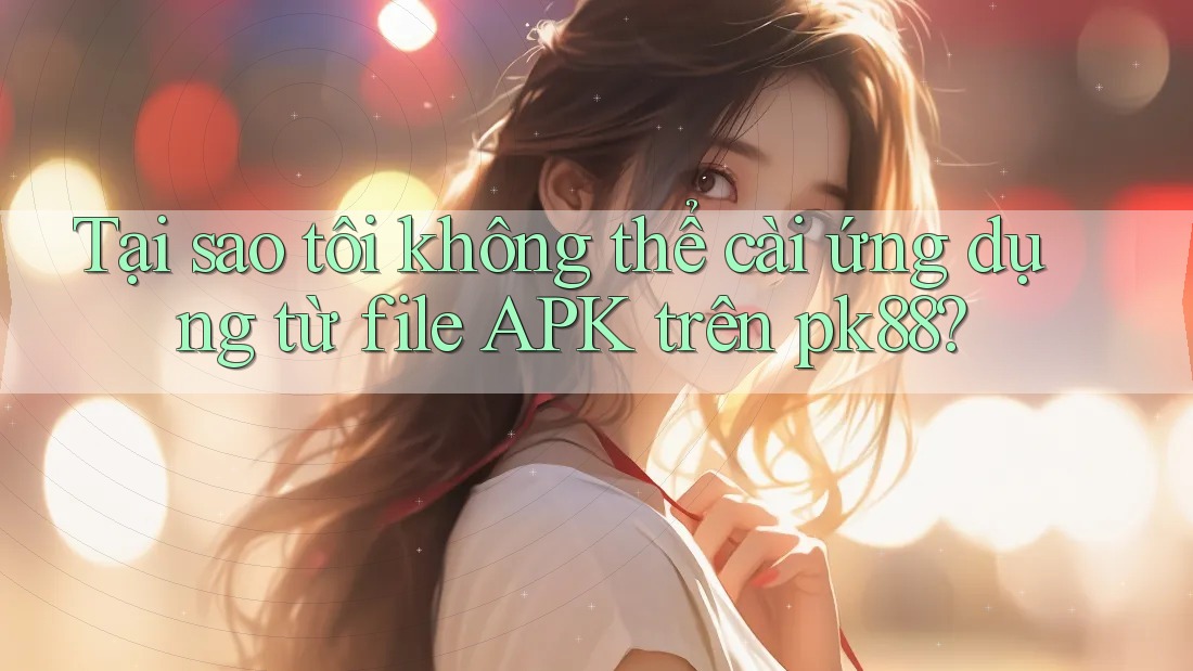 Tại sao tôi không thể cài ứng dụng từ file APK trên pk88?