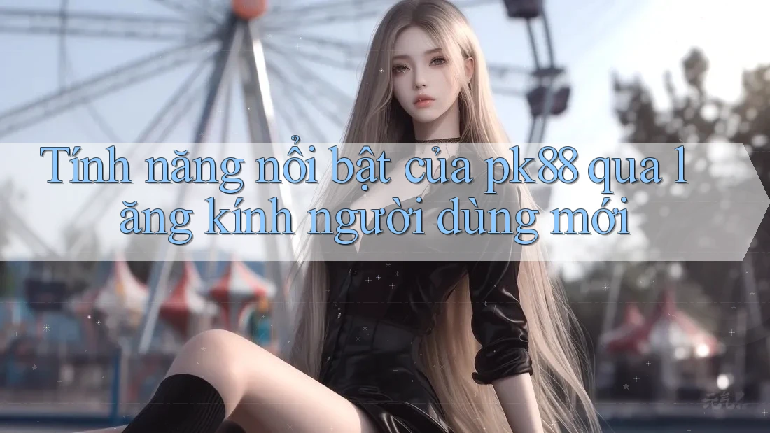 Tính năng nổi bật của pk88 qua lăng kính người dùng mới Tính năng nổi bật của pk88 qua lăng kính người dùng mới
