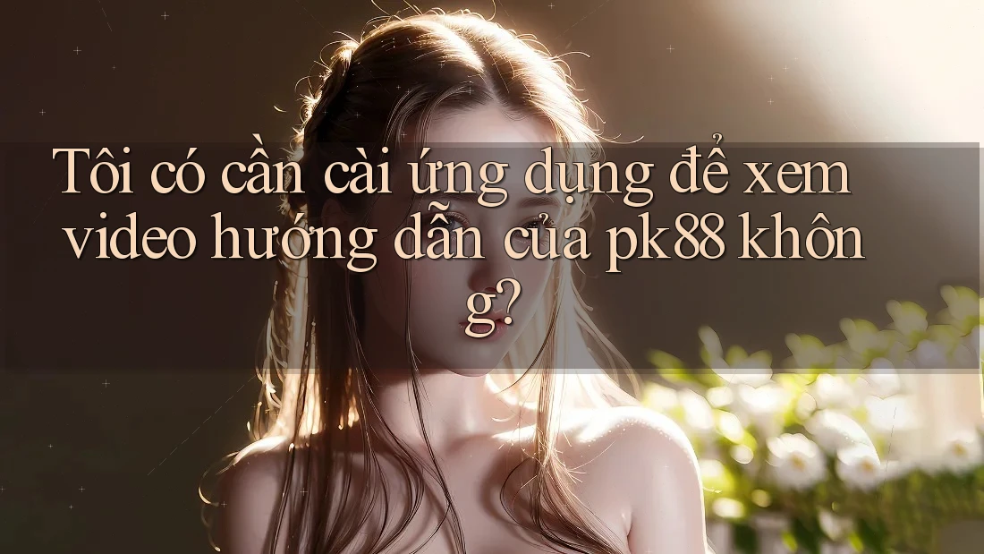 Tôi có cần cài ứng dụng để xem video hướng dẫn của pk88 không? Tôi có cần cài ứng dụng để xem video hướng dẫn của pk88 không?