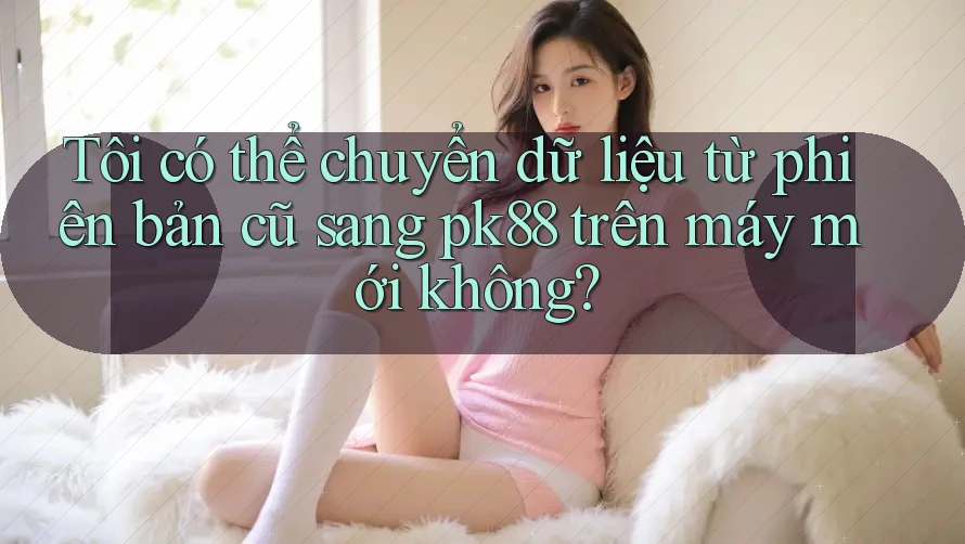 Tôi có thể chuyển dữ liệu từ phiên bản cũ sang pk88 trên máy mới không?