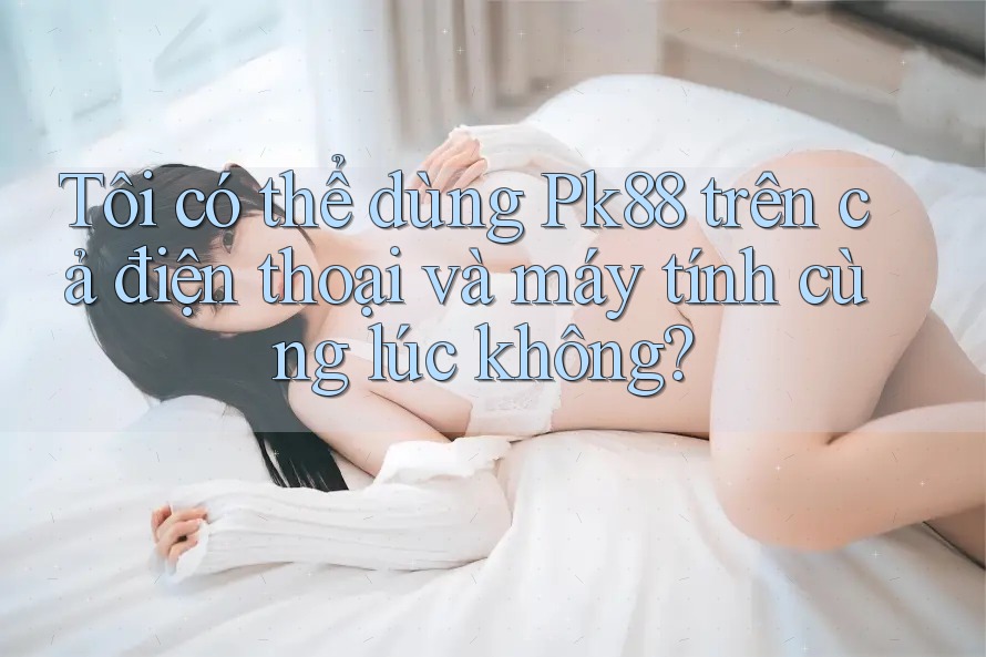 Tôi có thể dùng Pk88 trên cả điện thoại và máy tính cùng lúc không?
