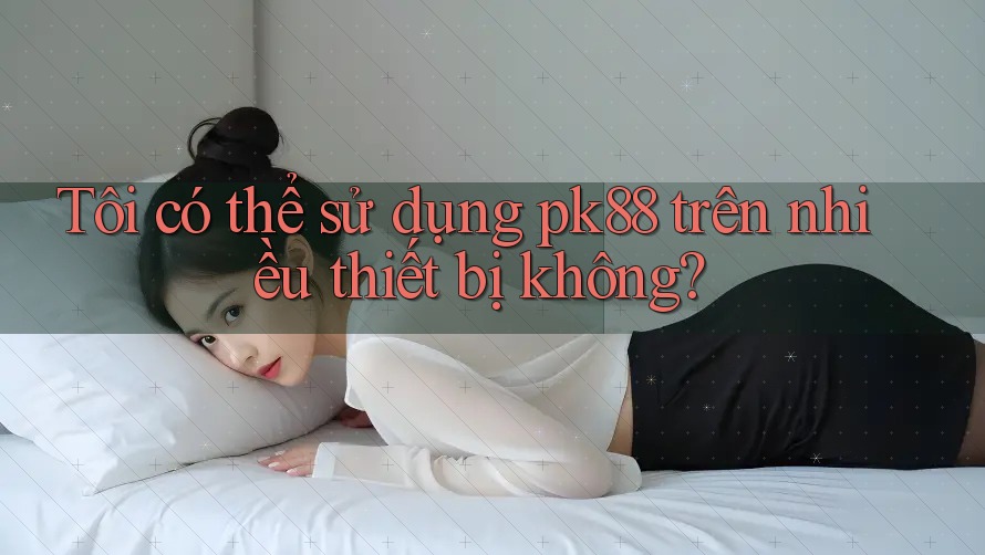 Tôi có thể sử dụng pk88 trên nhiều thiết bị không?