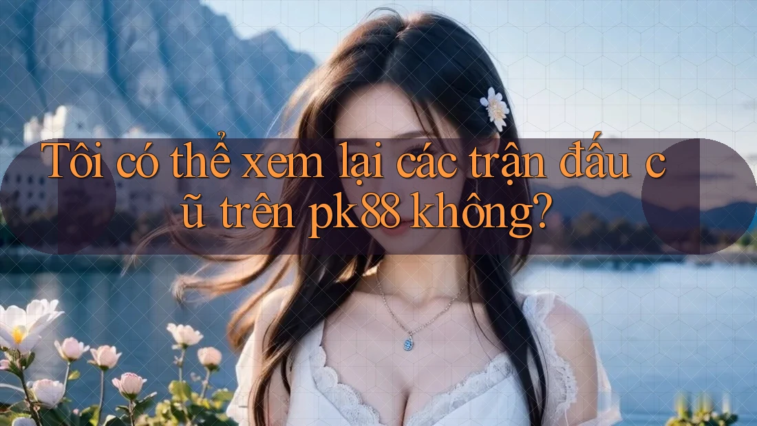 Tôi có thể xem lại các trận đấu cũ trên pk88 không? Tôi có thể xem lại các trận đấu cũ trên pk88 không?