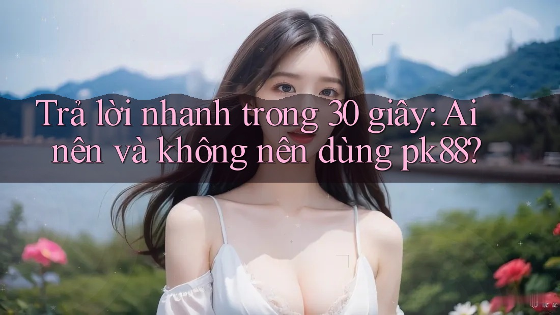 Trả lời nhanh trong 30 giây: Ai nên và không nên dùng pk88? Trả lời nhanh trong 30 giây: Ai nên và không nên dùng pk88?