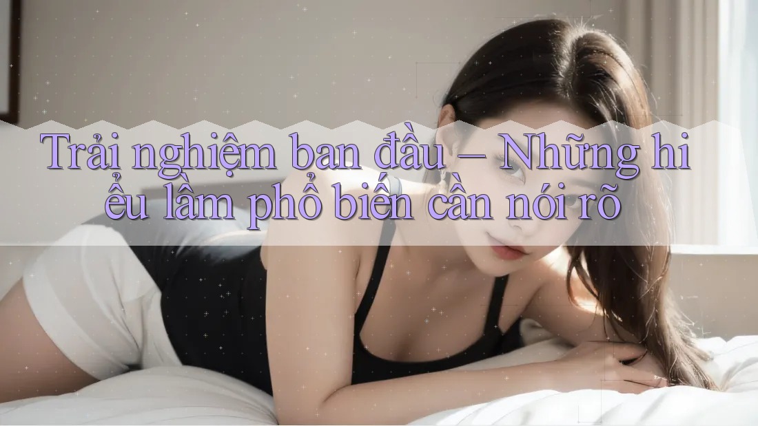 Trải nghiệm ban đầu – Những hiểu lầm phổ biến cần nói rõ Trải nghiệm ban đầu – Những hiểu lầm phổ biến cần nói rõ