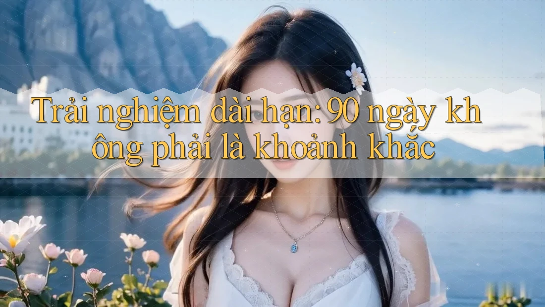 Trải nghiệm dài hạn: 90 ngày không phải là khoảnh khắc