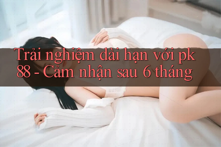Trải nghiệm dài hạn với pk88 - Cảm nhận sau 6 tháng