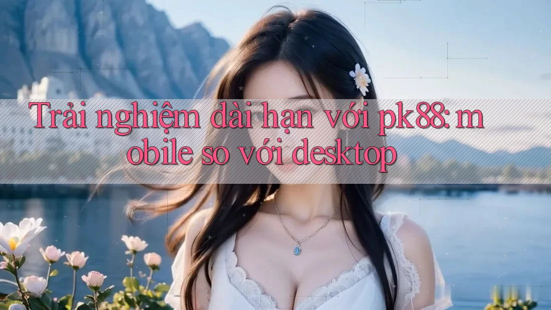 Trải nghiệm dài hạn với pk88: mobile so với desktop