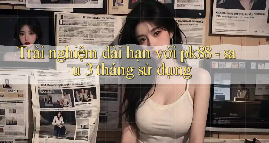 Trải nghiệm dài hạn với pk88 - sau 3 tháng sử dụng