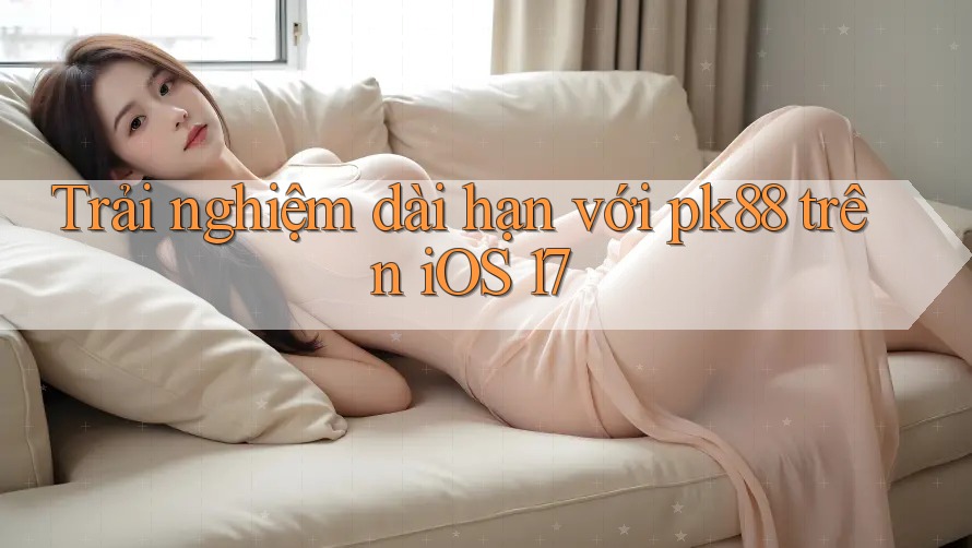 Trải nghiệm dài hạn với pk88 trên iOS 17