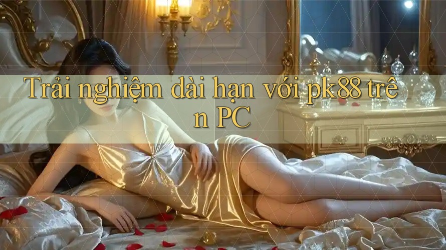 Trải nghiệm dài hạn với pk88 trên PC
