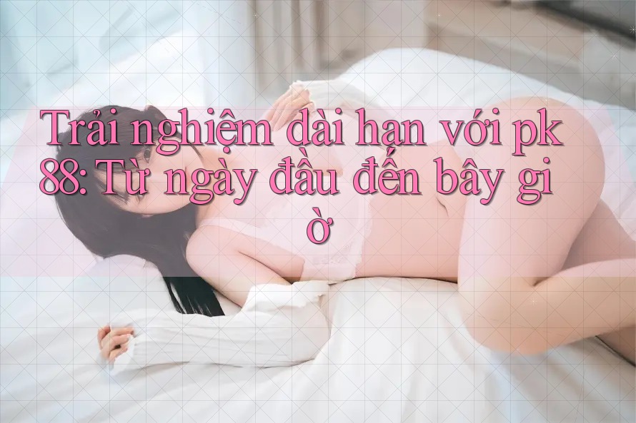 Trải nghiệm dài hạn với pk88: Từ ngày đầu đến bây giờ