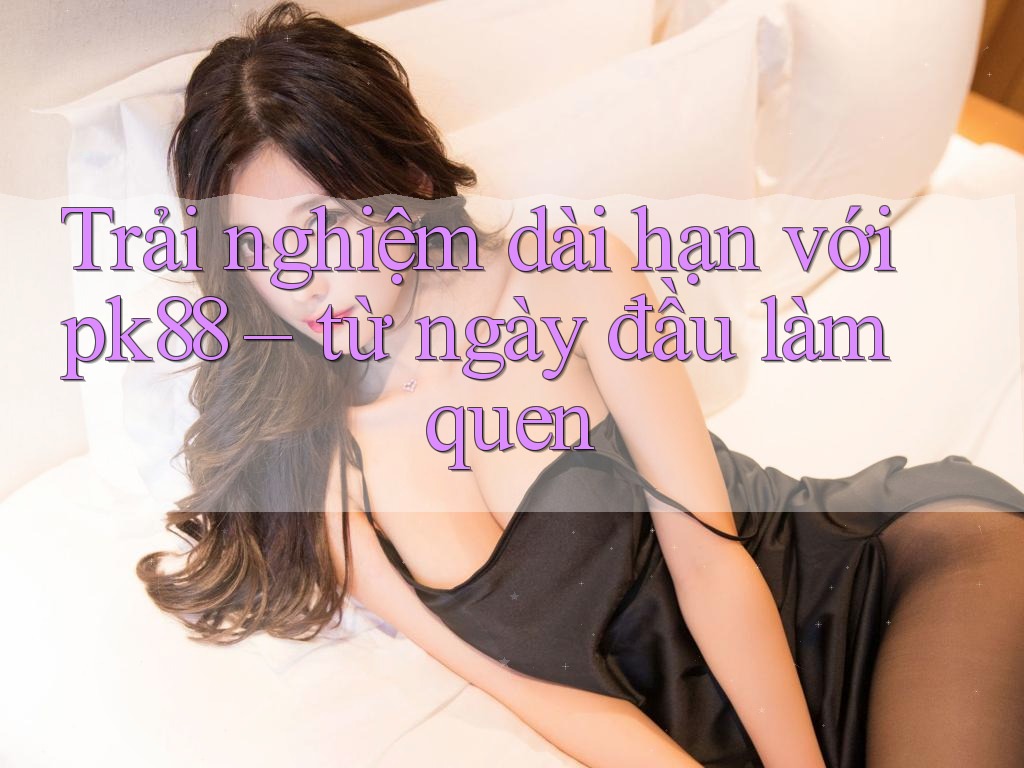 Trải nghiệm dài hạn với pk88 – từ ngày đầu làm quen Trải nghiệm dài hạn với pk88 – từ ngày đầu làm quen