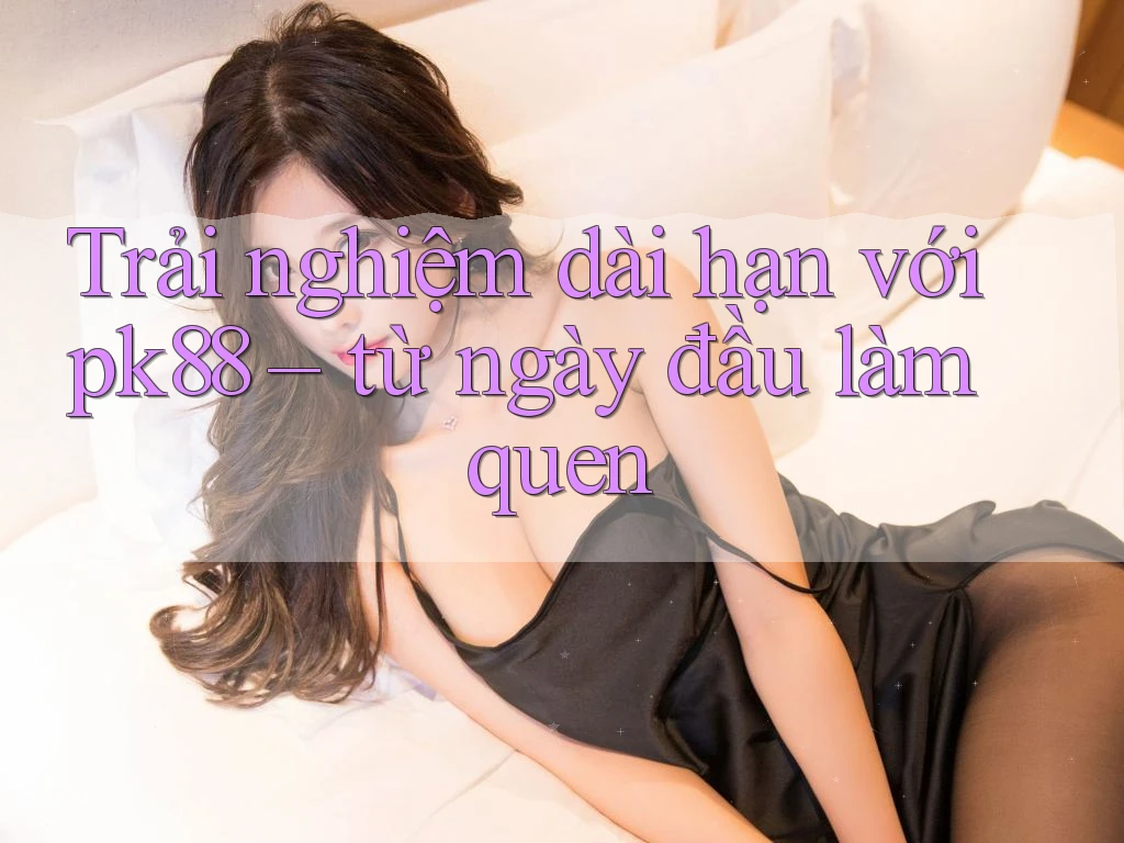Trải nghiệm dài hạn với pk88 – từ ngày đầu làm quen Trải nghiệm dài hạn với pk88 – từ ngày đầu làm quen